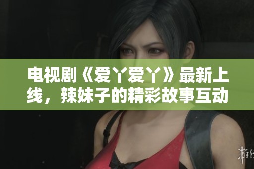 电视剧《爱丫爱丫》最新上线，辣妹子的精彩故事互动不断