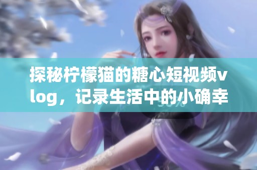 探秘柠檬猫的糖心短视频vlog，记录生活中的小确幸
