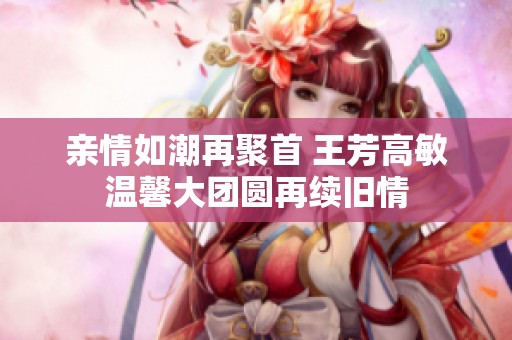 亲情如潮再聚首 王芳高敏温馨大团圆再续旧情