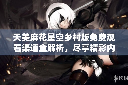 天美麻花星空乡村版免费观看渠道全解析，尽享精彩内容