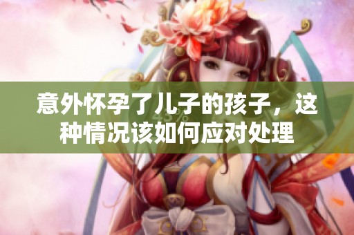 意外怀孕了儿子的孩子，这种情况该如何应对处理