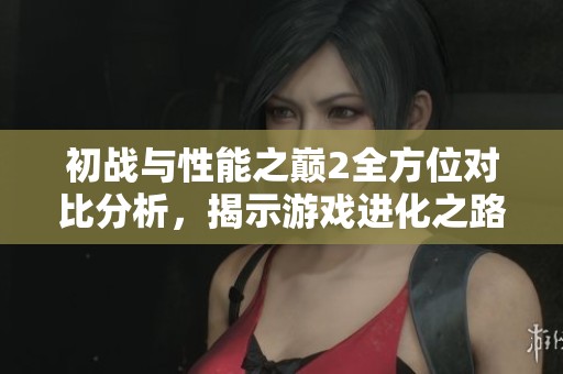 初战与性能之巅2全方位对比分析，揭示游戏进化之路