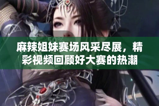 麻辣姐妹赛场风采尽展，精彩视频回顾好大赛的热潮