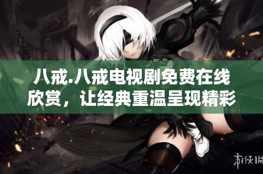 八戒.八戒电视剧免费在线欣赏，让经典重温呈现精彩故事