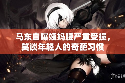 马东自曝姨妈腰严重受损，笑谈年轻人的奇葩习惯