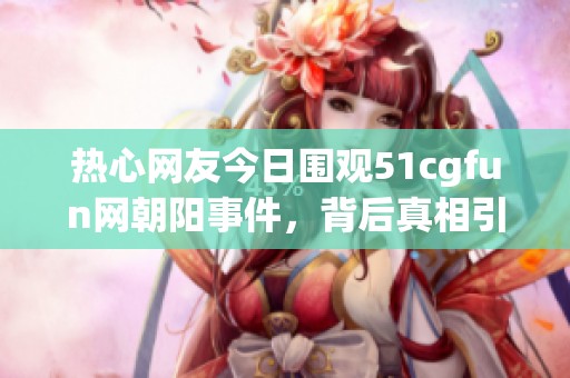 热心网友今日围观51cgfun网朝阳事件，背后真相引人关注