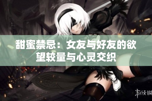 甜蜜禁忌：女友与好友的欲望较量与心灵交织