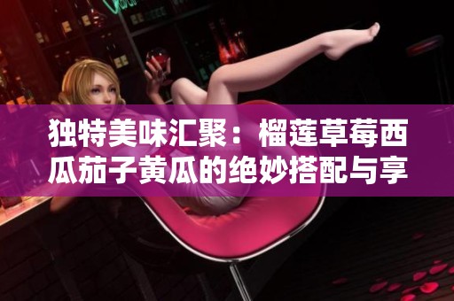 独特美味汇聚：榴莲草莓西瓜茄子黄瓜的绝妙搭配与享受