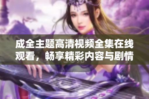 成全主题高清视频全集在线观看，畅享精彩内容与剧情