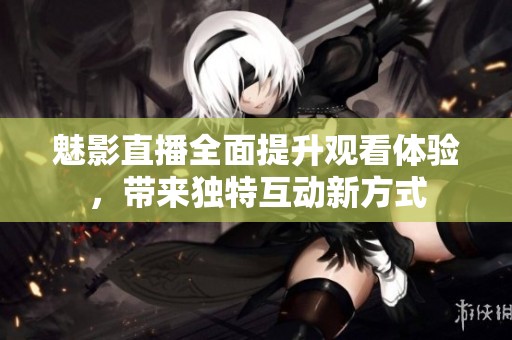 魅影直播全面提升观看体验，带来独特互动新方式