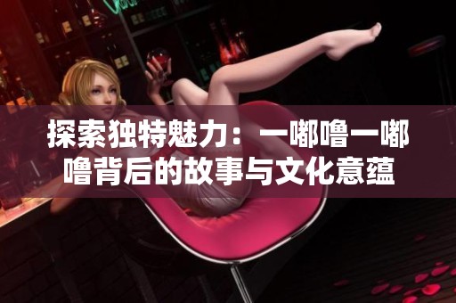 探索独特魅力：一嘟噜一嘟噜背后的故事与文化意蕴