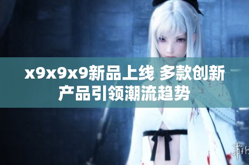x9x9x9新品上线 多款创新产品引领潮流趋势
