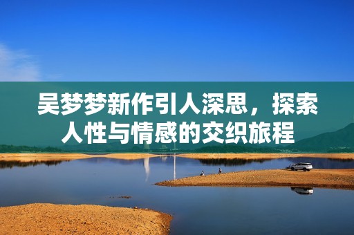 吴梦梦新作引人深思，探索人性与情感的交织旅程