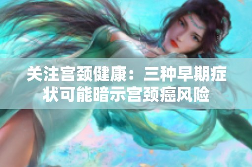 关注宫颈健康：三种早期症状可能暗示宫颈癌风险