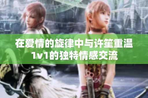 在爱情的旋律中与许笙重温1v1的独特情感交流