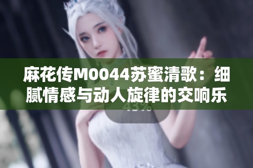麻花传M0044苏蜜清歌：细腻情感与动人旋律的交响乐