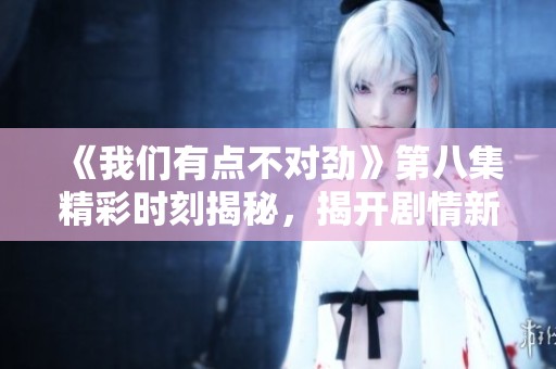 《我们有点不对劲》第八集精彩时刻揭秘，揭开剧情新谜团