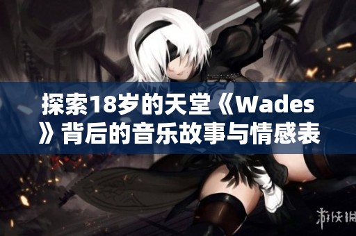 探索18岁的天堂《Wades》背后的音乐故事与情感表达