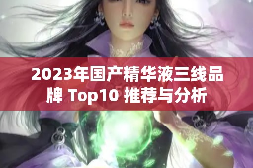 2023年国产精华液三线品牌 Top10 推荐与分析