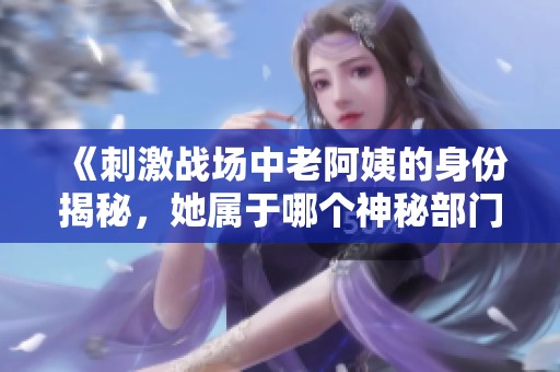 《刺激战场中老阿姨的身份揭秘，她属于哪个神秘部门》