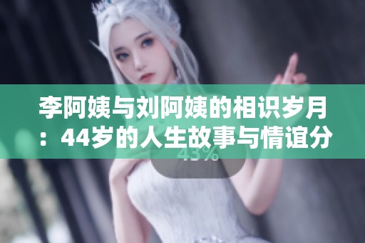 李阿姨与刘阿姨的相识岁月：44岁的人生故事与情谊分享