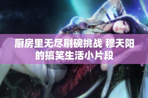 厨房里无尽刷碗挑战 穆天阳的搞笑生活小片段