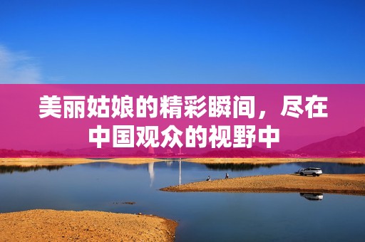 美丽姑娘的精彩瞬间，尽在中国观众的视野中