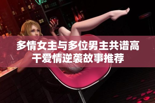 多情女主与多位男主共谱高干爱情逆袭故事推荐