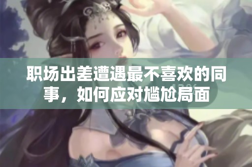 职场出差遭遇最不喜欢的同事，如何应对尴尬局面
