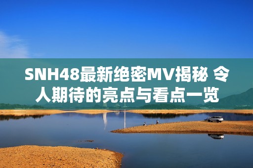 SNH48最新绝密MV揭秘 令人期待的亮点与看点一览