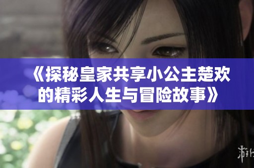 《探秘皇家共享小公主楚欢的精彩人生与冒险故事》