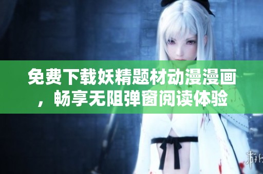 免费下载妖精题材动漫漫画，畅享无阻弹窗阅读体验