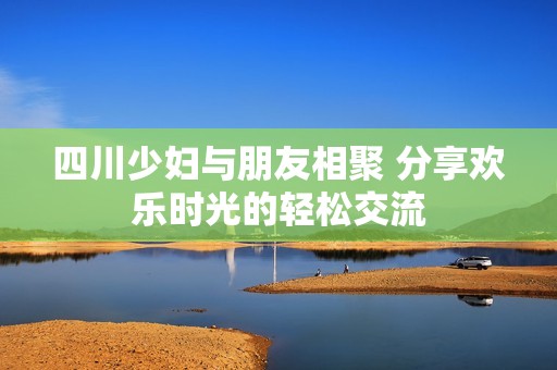 四川少妇与朋友相聚 分享欢乐时光的轻松交流