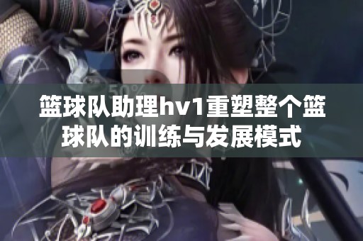 篮球队助理hv1重塑整个篮球队的训练与发展模式