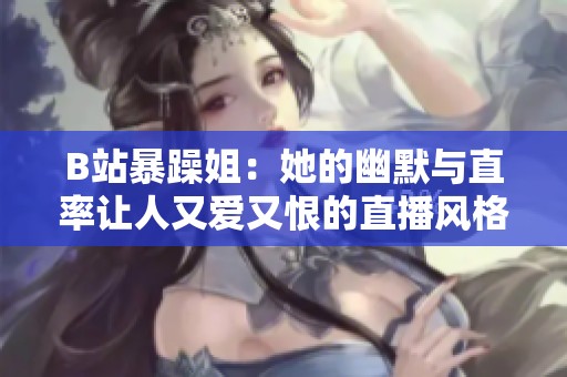 B站暴躁姐：她的幽默与直率让人又爱又恨的直播风格揭秘