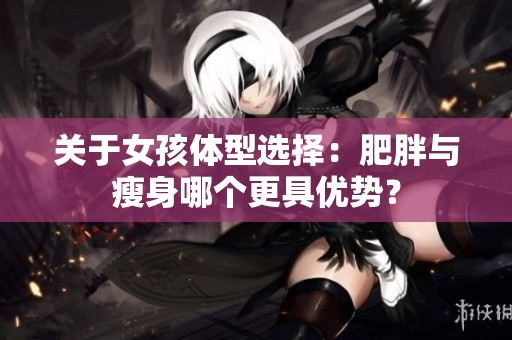 关于女孩体型选择：肥胖与瘦身哪个更具优势？