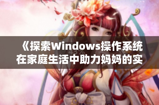 《探索Windows操作系统在家庭生活中助力妈妈的实用技巧与应用》
