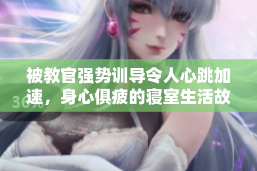 被教官强势训导令人心跳加速，身心俱疲的寝室生活故事