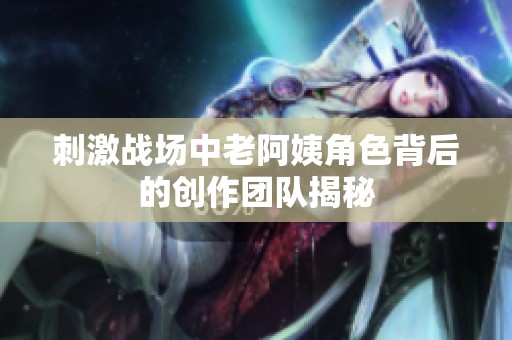 刺激战场中老阿姨角色背后的创作团队揭秘