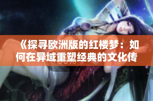《探寻欧洲版的红楼梦：如何在异域重塑经典的文化传承》