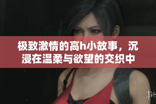 极致激情的高h小故事，沉浸在温柔与欲望的交织中