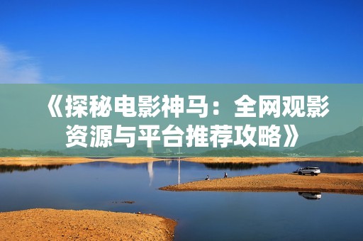 《探秘电影神马：全网观影资源与平台推荐攻略》
