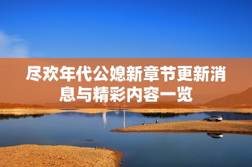 尽欢年代公媳新章节更新消息与精彩内容一览