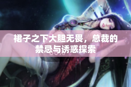 裙子之下大胆无畏，总裁的禁忌与诱惑探索