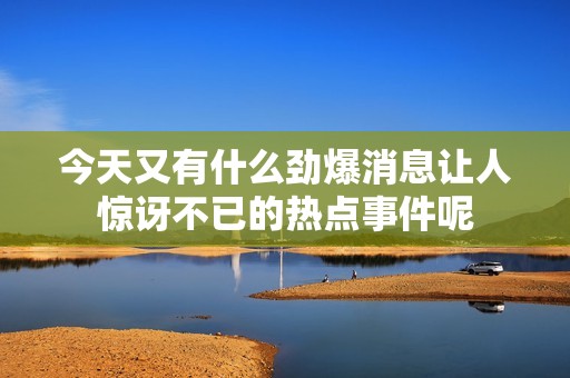 今天又有什么劲爆消息让人惊讶不已的热点事件呢