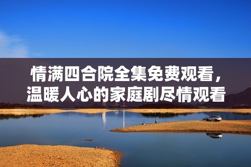 情满四合院全集免费观看，温暖人心的家庭剧尽情观看
