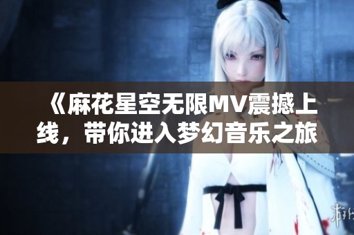 《麻花星空无限MV震撼上线，带你进入梦幻音乐之旅》