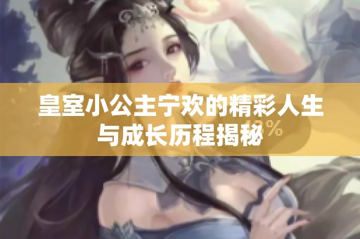 皇室小公主宁欢的精彩人生与成长历程揭秘