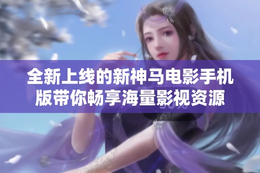 全新上线的新神马电影手机版带你畅享海量影视资源