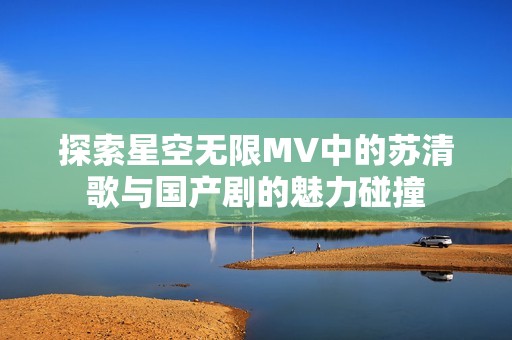 探索星空无限MV中的苏清歌与国产剧的魅力碰撞